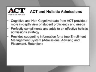 ACT and Holistic Admissions Cognitive and Non-Cognitive data from ACT provide a more in-depth view of student proficiency and needs Perfectly compliments and adds to an effective holistic admissions strategy Provides supporting information for a true Enrollment Management System (Admissions, Advising and Placement, Retention) 