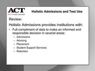Holistic Admissions and Test Use Review: Holistic Admissions provides institutions with : Full compliment of data to make an informed and responsible decision in several areas: Admissions Advising Placement Student Support Services Retention 