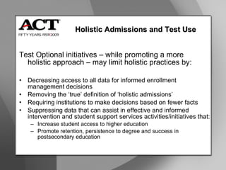 Test Optional initiatives – while promoting a more  holistic approach – may limit holistic practices by: Decreasing access to all data for informed enrollment  management decisions Removing the ‘true’ definition of ‘holistic admissions’ Requiring institutions to make decisions based on fewer facts Suppressing data that can assist in effective and informed  intervention and student support services activities/initiatives that: Increase student access to higher education Promote retention, persistence to degree and success in  postsecondary education Holistic Admissions and Test Use 