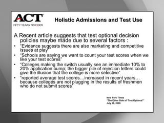 A Recent article suggests that test optional decision policies maybe made due to several factors : “ Evidence suggests there are also marketing and competitive issues at play” “ Schools are saying we want to count your test scores when we like your test scores” “ Colleges making the switch usually see an immediate 10% to 20% application bump; the bigger pile of rejection letters could give the illusion that the college is more selective” “ reported average test scores…increased in recent years…because colleges are not plugging in the results of freshmen who do not submit scores” Holistic Admissions and Test Use New York Times “ The Other Side of ‘Test Optional’” July 26, 2009 