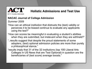NACAC Journal of College Admission Summer 2009 “ How can an ethical institution that distrusts the (test) validity or perceives it to be biased continue to evaluate any applicants using the test?” “ How can scores be meaningful in evaluating a student’s abilities when they are submitted, but irrelevant when they are withheld?” “ ..results suggest that despite the proud statements of some adopters, (test) optional admission policies are more than purely a philosophical stance.” “ results imply that 31 of the 32 institutions (top 100 Liberal Arts Colleges in US News that are Test Optional) in question are the beneficiaries of (test score) average boosts.” Holistic Admissions and Test Use 