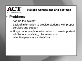 Problems “ Game the system” Lack of information to provide students with proper services and support Hinge on incomplete information to make important admissions, advising, placement and retention/persistence decisions Holistic Admissions and Test Use 
