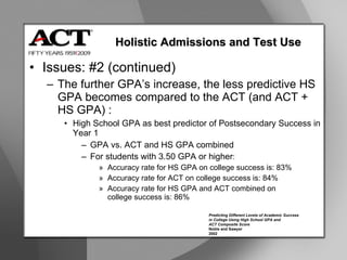 Issues: #2 (continued) The further GPA’s increase, the less predictive HS GPA becomes compared to the ACT (and ACT + HS GPA) : High School GPA as best predictor of Postsecondary Success in Year 1 GPA vs. ACT and HS GPA combined For students with 3.50 GPA or higher :  Accuracy rate for HS GPA on college success is: 83% Accuracy rate for ACT on college success is: 84% Accuracy rate for HS GPA and ACT combined on  college success is: 86% Holistic Admissions and Test Use Predicting Different Levels of Academic Success in College Using High School GPA and ACT Composite Score Noble and Sawyer 2002 