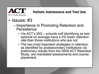 Issues: #3 Importance in Promoting Retention and Persistence Via ACT’s IDQ – schools self identifying as test optional on average have a 4% lower retention rate than those institutions who are not The two most important strategies in retention, as identified by postsecondary institutions via preliminary results from the 2009 ACT Retention Study, are mandated assessments and course placement. Holistic Admissions and Test Use 
