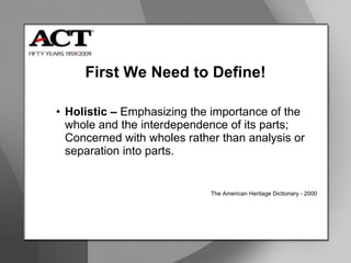 First We Need to Define! Holistic –  Emphasizing the importance of the whole and the interdependence of its parts; Concerned with wholes rather than analysis or separation into parts. The American Heritage Dictionary - 2000  