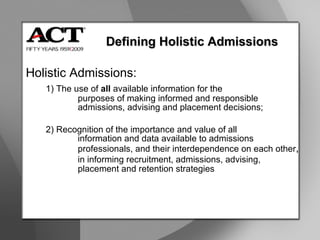 Defining Holistic Admissions Holistic Admissions: 1) The use of  all  available information for the  purposes of making informed and responsible  admissions, advising and placement decisions; 2) Recognition of the importance and value of all  information and data available to admissions  professionals, and their interdependence on each other ,  in informing recruitment, admissions, advising,  placement and retention strategies 