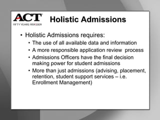 Holistic Admissions Holistic Admissions requires: The use of all available data and information A more responsible application review  process Admissions Officers have the final decision making power for student admissions More than just admissions (advising, placement, retention, student support services – i.e. Enrollment Management) 