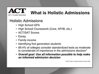 What is Holistic Admissions Holistic Admissions High School GPA High School Coursework (Core, AP/IB, etc.) ACT/SAT Scores Essay Family income  Identifying first generation students 89.4% of colleges consider standardized tests as moderate to considerate of importance in the admissions decision* Overall goal: Use all information possible to help make an informed admission decision *NACAC State of College Admissions Report 2008 