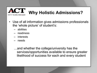 Why Holistic Admissions? Use of all information gives admissions professionals the ‘whole picture’ of student’s: abilities readiness  interests  needs … and whether the college/university has the services/opportunities available to ensure greater likelihood of success for each and every student 