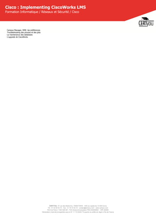 CERTYOU, 37 rue des Mathurins, 75008 PARIS - SAS au capital de 10 000 Euros
Tél : 01 42 93 52 72 - Fax : 01 70 72 02 72 - contact@certyou.com - www.certyou.com
RCS de Paris n° 804 509 461- TVA intracommunautaire FR03 804509461 - APE 8559A
Déclaration d’activité enregistrée sous le N° 11 75 52524 75 auprès du préfet de région d’Ile-de-France
Cisco : Implementing CiscoWorks LMS
Formation Informatique / Réseaux et Sécurité / Cisco
Campus Manager, RME: les préférences
Troubleshooting des process et des jobs
La maintenance des databases
L'upgrade de CiscoWorks
 