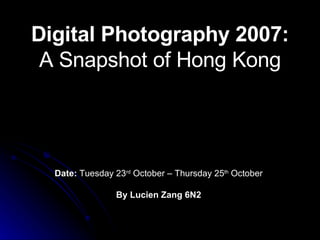 Digital Photography 2007:  A Snapshot of Hong Kong Date:  Tuesday 23 rd  October – Thursday 25 th  October By Lucien Zang 6N2 