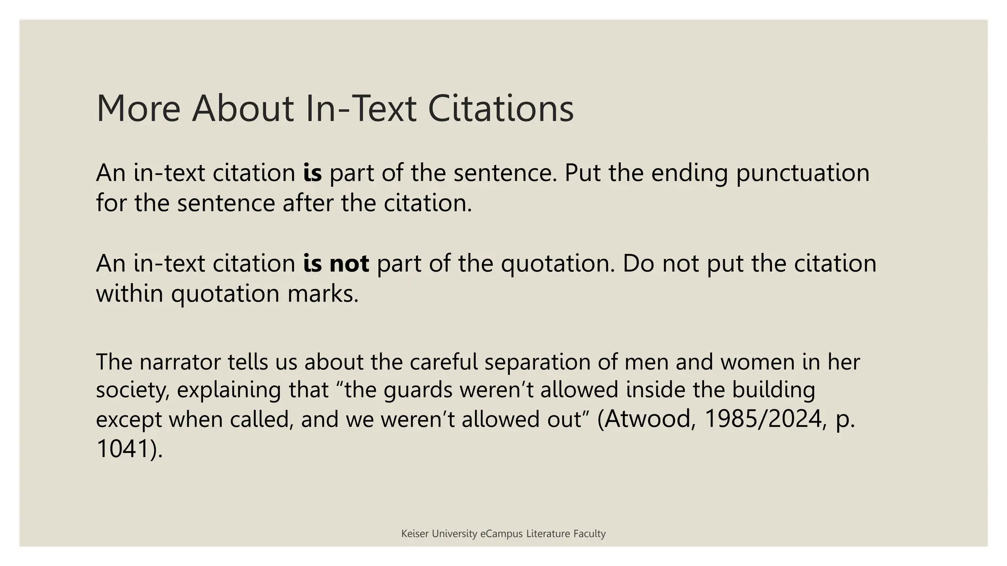 More About In-Text Citations
An in-text citation is part of the sentence. Put the ending punctuation
for the sentence after the citation.
An in-text citation is not part of the quotation. Do not put the citation
within quotation marks.
The narrator tells us about the careful separation of men and women in her
society, explaining that “the guards weren’t allowed inside the building
except when called, and we weren’t allowed out” (Atwood, 1985/2024, p.
1041).
Keiser University eCampus Literature Faculty
 