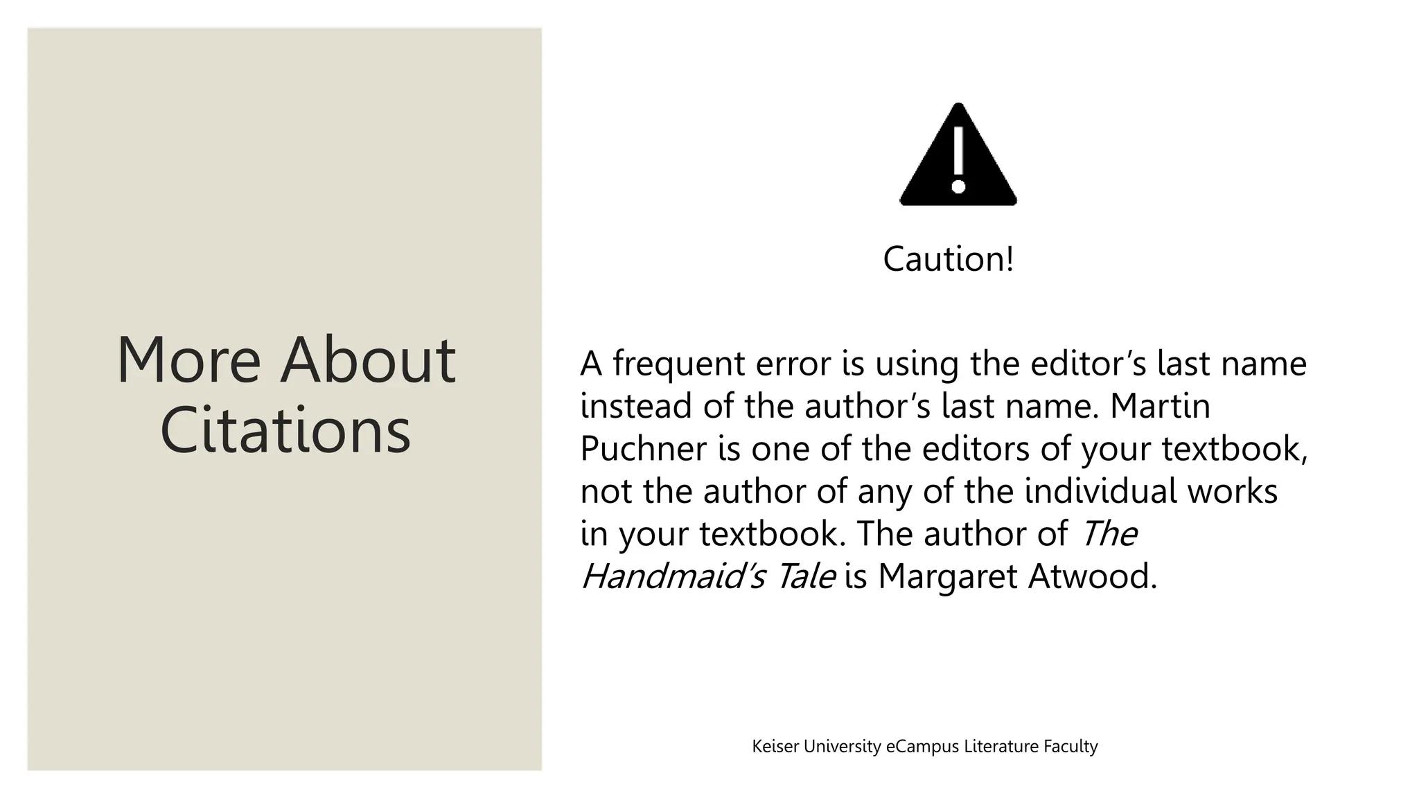 More About
Citations
Keiser University eCampus Literature Faculty
A frequent error is using the editor’s last name
instead of the author’s last name. Martin
Puchner is one of the editors of your textbook,
not the author of any of the individual works
in your textbook. The author of The
Handmaid’s Tale is Margaret Atwood.
Caution!
 