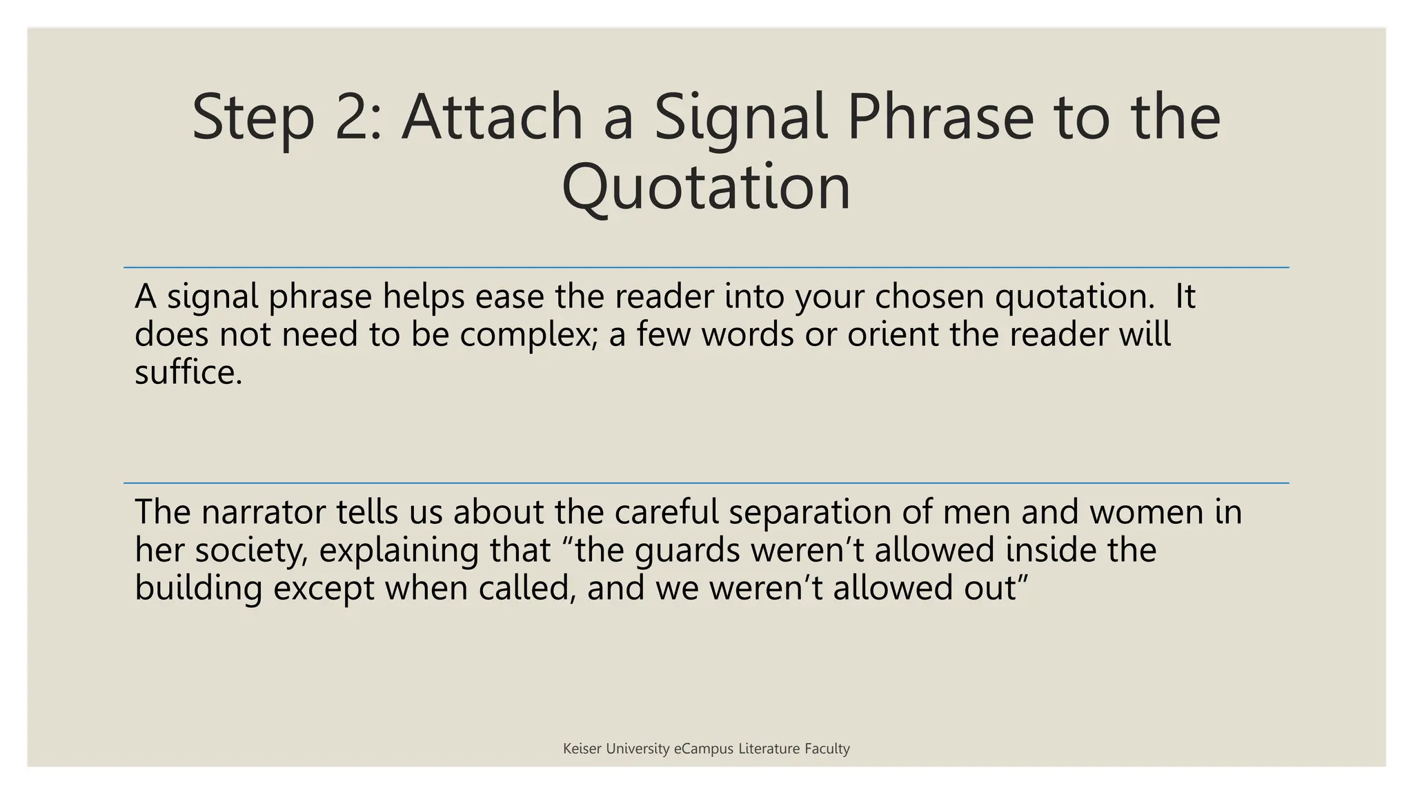 Step 2: Attach a Signal Phrase to the
Quotation
Keiser University eCampus Literature Faculty
A signal phrase helps ease the reader into your chosen quotation. It
does not need to be complex; a few words or orient the reader will
suffice.
The narrator tells us about the careful separation of men and women in
her society, explaining that “the guards weren’t allowed inside the
building except when called, and we weren’t allowed out”
 