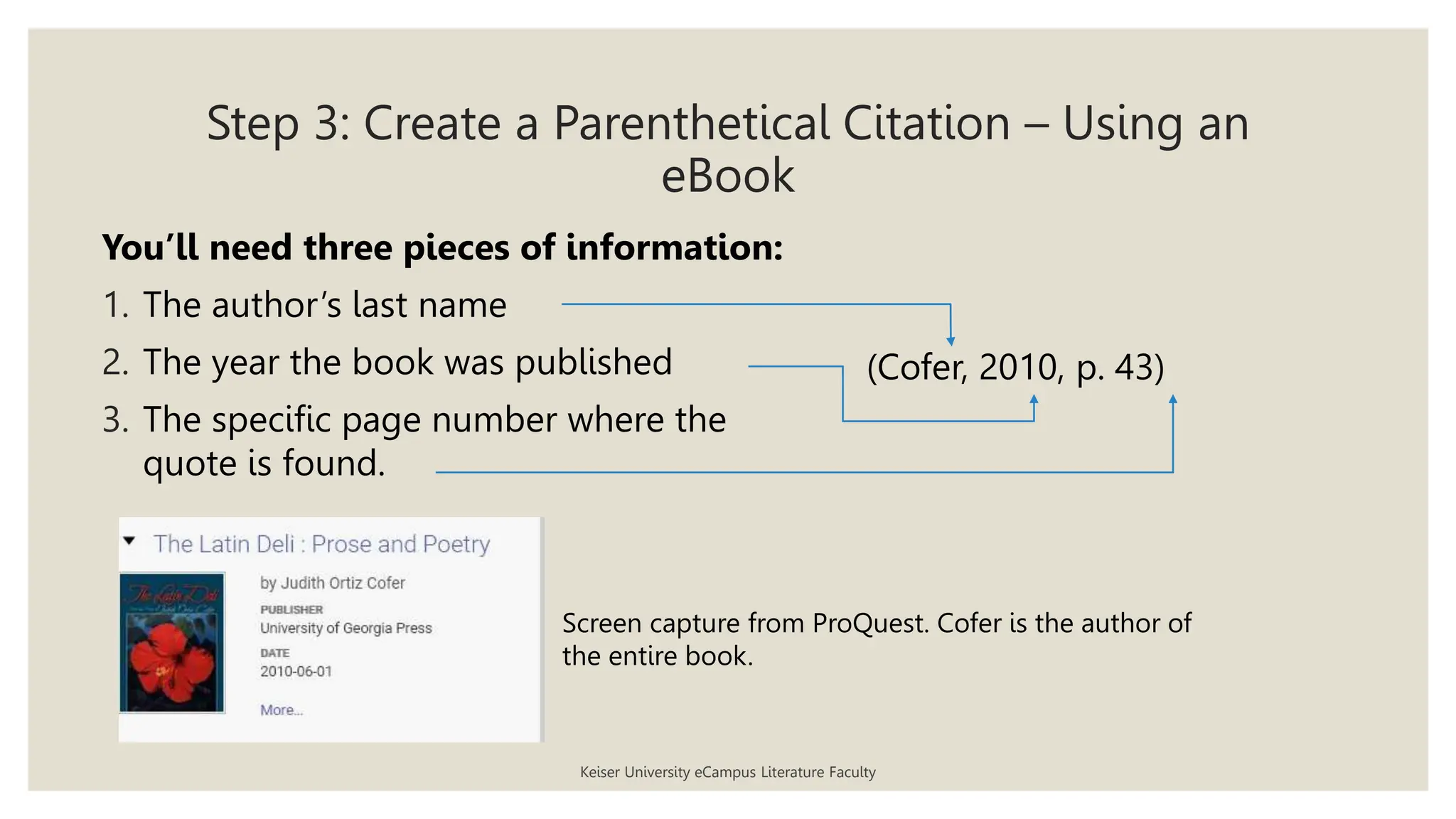 Step 3: Create a Parenthetical Citation – Using an
eBook
Keiser University eCampus Literature Faculty
You’ll need three pieces of information:
1. The author’s last name
2. The year the book was published
3. The specific page number where the
quote is found.
(Cofer, 2010, p. 43)
Screen capture from ProQuest. Cofer is the author of
the entire book.
 