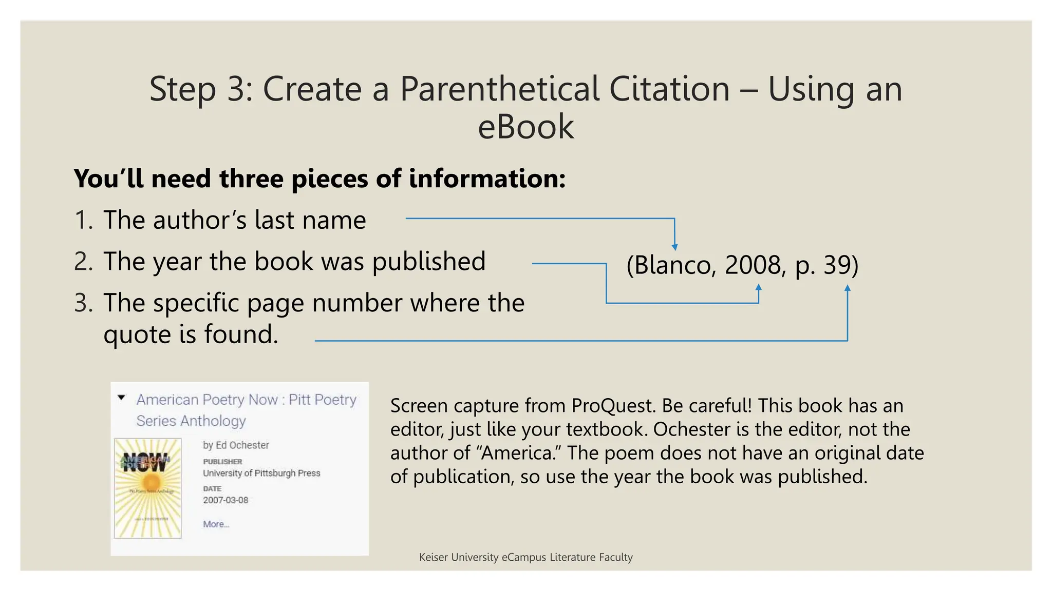 Step 3: Create a Parenthetical Citation – Using an
eBook
Keiser University eCampus Literature Faculty
You’ll need three pieces of information:
1. The author’s last name
2. The year the book was published
3. The specific page number where the
quote is found.
(Blanco, 2008, p. 39)
Screen capture from ProQuest. Be careful! This book has an
editor, just like your textbook. Ochester is the editor, not the
author of “America.” The poem does not have an original date
of publication, so use the year the book was published.
 