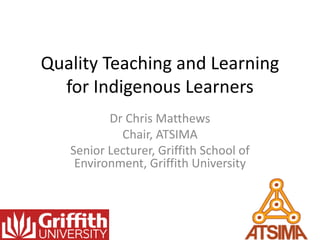 Quality Teaching and Learning
for Indigenous Learners
Dr Chris Matthews
Chair, ATSIMA
Senior Lecturer, Griffith School of
Environment, Griffith University
 