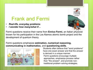 Frank and Fermi
• Real-life, everyday problems
• I wonder how many/what if…
Fermi questions receive their name from Enrico Fermi, an Italian physicist
known for his participation in the Los Alamos atomic bomb project and the
development of quantum theory.
Fermi questions emphasize estimation, numerical reasoning,
communicating in mathematics, and questioning skills.
Students often believe that "word problems"
have one exact answer and that the answer
is derived in a unique manner.
Fermi questions encourage multiple
approaches, emphasize process rather
than "the answer", and promote non-
traditional problem solving strategies.
 