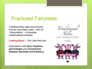 Fractured Fairytales
Traditional fairy tales and nursery
rhymes have been used – with an
‘interpretation’ – to develop
mathematical concepts.
Loafing About – The Little Red Hen
Calculations with time, fractions,
percentages and conversions
between decimals and fractions.
 
