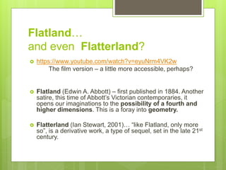 Flatland…
and even Flatterland?
 https://www.youtube.com/watch?v=eyuNrm4VK2w
The film version – a little more accessible, perhaps?
 Flatland (Edwin A. Abbott) – first published in 1884. Another
satire, this time of Abbott’s Victorian contemporaries, it
opens our imaginations to the possibility of a fourth and
higher dimensions. This is a foray into geometry.
 Flatterland (Ian Stewart, 2001)… “like Flatland, only more
so”, is a derivative work, a type of sequel, set in the late 21st
century.
 