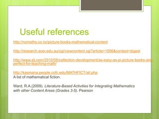Useful references
http://nzmaths.co.nz/picture-books-mathematical-content
http://research.acer.edu.au/cgi/viewcontent.cgi?article=1006&context=digest
http://www.slj.com/2010/05/collection-development/as-easy-as-pi-picture-books-are-
perfect-for-teaching-math/
http://kasmana.people.cofc.edu/MATHFICT/all.php
A list of mathematical fiction.
Ward, R.A.(2009). Literature-Based Activities for Integrating Mathematics
with other Content Areas (Grades 3-5). Pearson
 