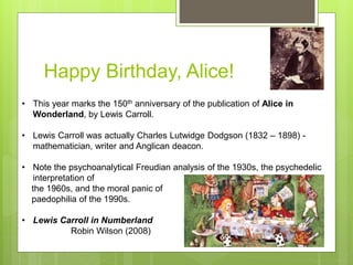 Happy Birthday, Alice!
• This year marks the 150th anniversary of the publication of Alice in
Wonderland, by Lewis Carroll.
• Lewis Carroll was actually Charles Lutwidge Dodgson (1832 – 1898) -
mathematician, writer and Anglican deacon.
• Note the psychoanalytical Freudian analysis of the 1930s, the psychedelic
interpretation of
the 1960s, and the moral panic of
paedophilia of the 1990s.
• Lewis Carroll in Numberland
Robin Wilson (2008)
 