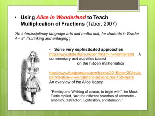 • Using Alice in Wonderland to Teach
Multiplication of Fractions (Taber, 2007)
‘An interdisciplinary language arts and maths unit, for students in Grades
4 – 8’ (‘shrinking and enlarging’)
• Some very sophisticated approaches
http://www.slideshare.net/dr.f/math-in-wonderland A
commentary and activities based
on the hidden mathematics
http://www.theguardian.com/books/2015/mar/20/lewis-
carroll-alice-in-wonderland-adventures-150-years
An overview of the Alice legacy
“Reeling and Writhing of course, to begin with”, the Mock
Turtle replied, “and the different branches of arithmetic -
ambition, distraction, uglification, and derision.”
 