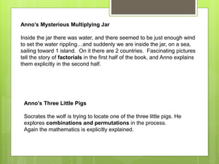 Anno’s Mysterious Multiplying Jar
Inside the jar there was water, and there seemed to be just enough wind
to set the water rippling…and suddenly we are inside the jar, on a sea,
sailing toward 1 island. On it there are 2 countries. Fascinating pictures
tell the story of factorials in the first half of the book, and Anno explains
them explicitly in the second half.
Anno’s Three Little Pigs
Socrates the wolf is trying to locate one of the three little pigs. He
explores combinations and permutations in the process.
Again the mathematics is explicitly explained.
 
