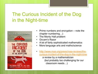The Curious Incident of the Dog
in the Night-time
• Prime numbers and encryption – note the
chapter numbering…)
• The Monty Hall problem
• Occam’s Razor
• A lot of fairly sophisticated mathematics
• More language arts and maths/science
• http://www.maa.org/press/maa-reviews/the-
curious-incident-of-the-dog-in-the-night-time
a review by a mathematician
(but probably too challenging for our
classroom needs…)
 