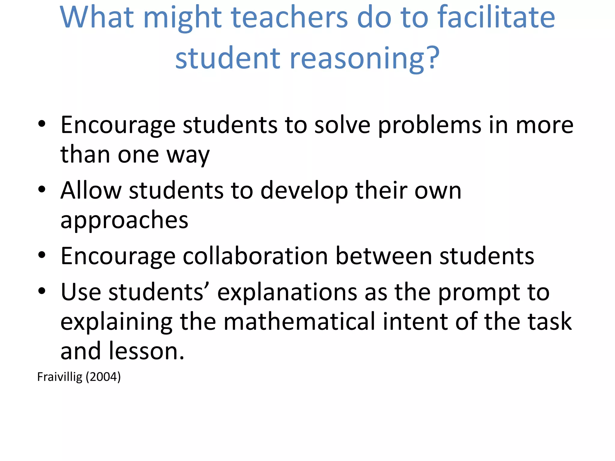What might teachers do to facilitate
student reasoning?
• Encourage students to solve problems in more
than one way
• Allow students to develop their own
approaches
• Encourage collaboration between students
• Use students’ explanations as the prompt to
explaining the mathematical intent of the task
and lesson.
Fraivillig (2004)
 