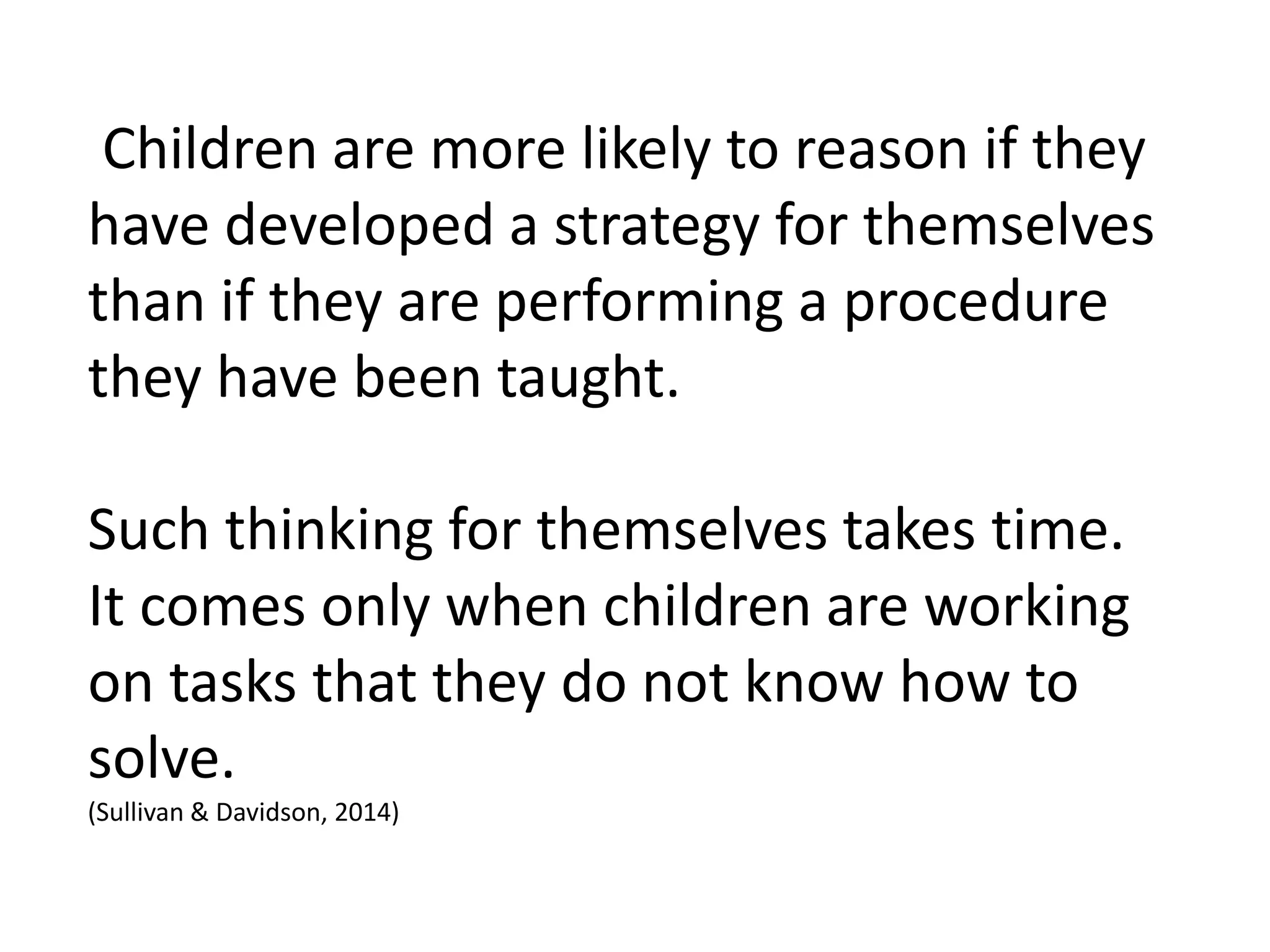 Children are more likely to reason if they
have developed a strategy for themselves
than if they are performing a procedure
they have been taught.
Such thinking for themselves takes time.
It comes only when children are working
on tasks that they do not know how to
solve.
(Sullivan & Davidson, 2014)
 