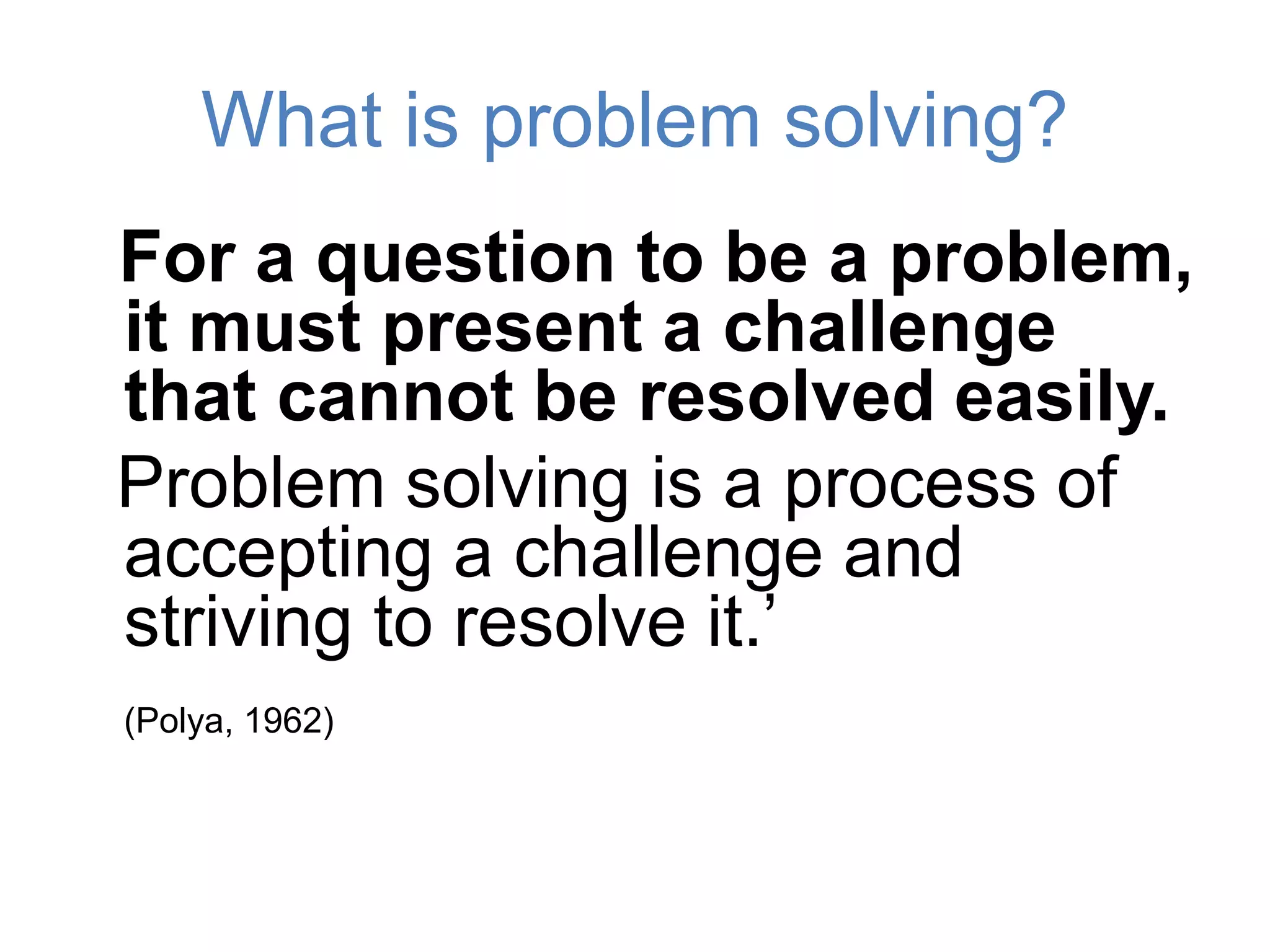 What is problem solving?
For a question to be a problem,
it must present a challenge
that cannot be resolved easily.
Problem solving is a process of
accepting a challenge and
striving to resolve it.’
(Polya, 1962)
 
