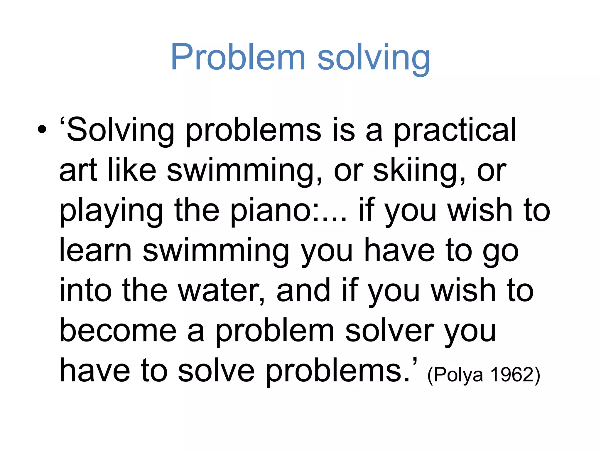 Problem solving
• ‘Solving problems is a practical
art like swimming, or skiing, or
playing the piano:... if you wish to
learn swimming you have to go
into the water, and if you wish to
become a problem solver you
have to solve problems.’ (Polya 1962)
 