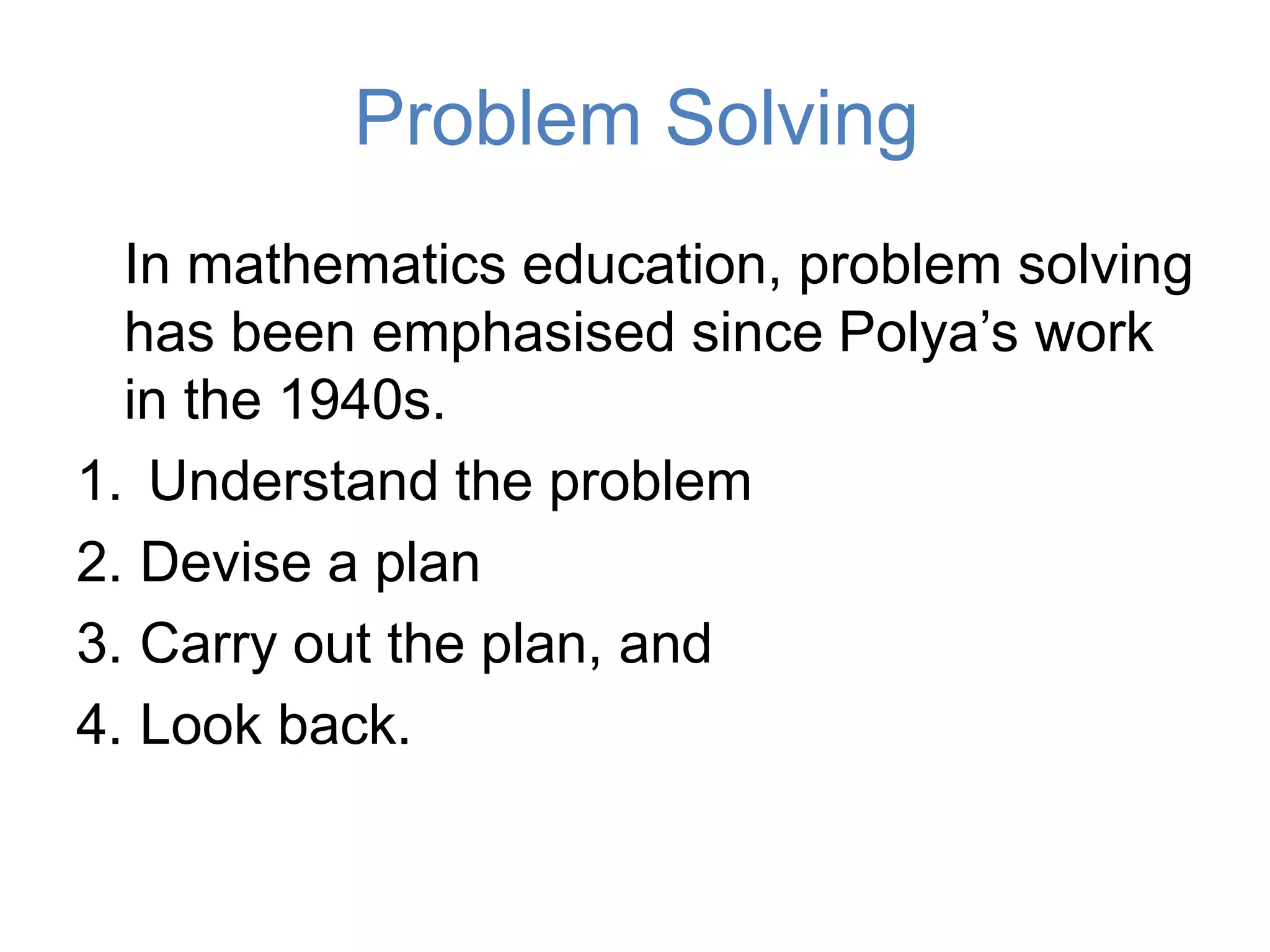 Problem Solving
In mathematics education, problem solving
has been emphasised since Polya’s work
in the 1940s.
1. Understand the problem
2. Devise a plan
3. Carry out the plan, and
4. Look back.
 
