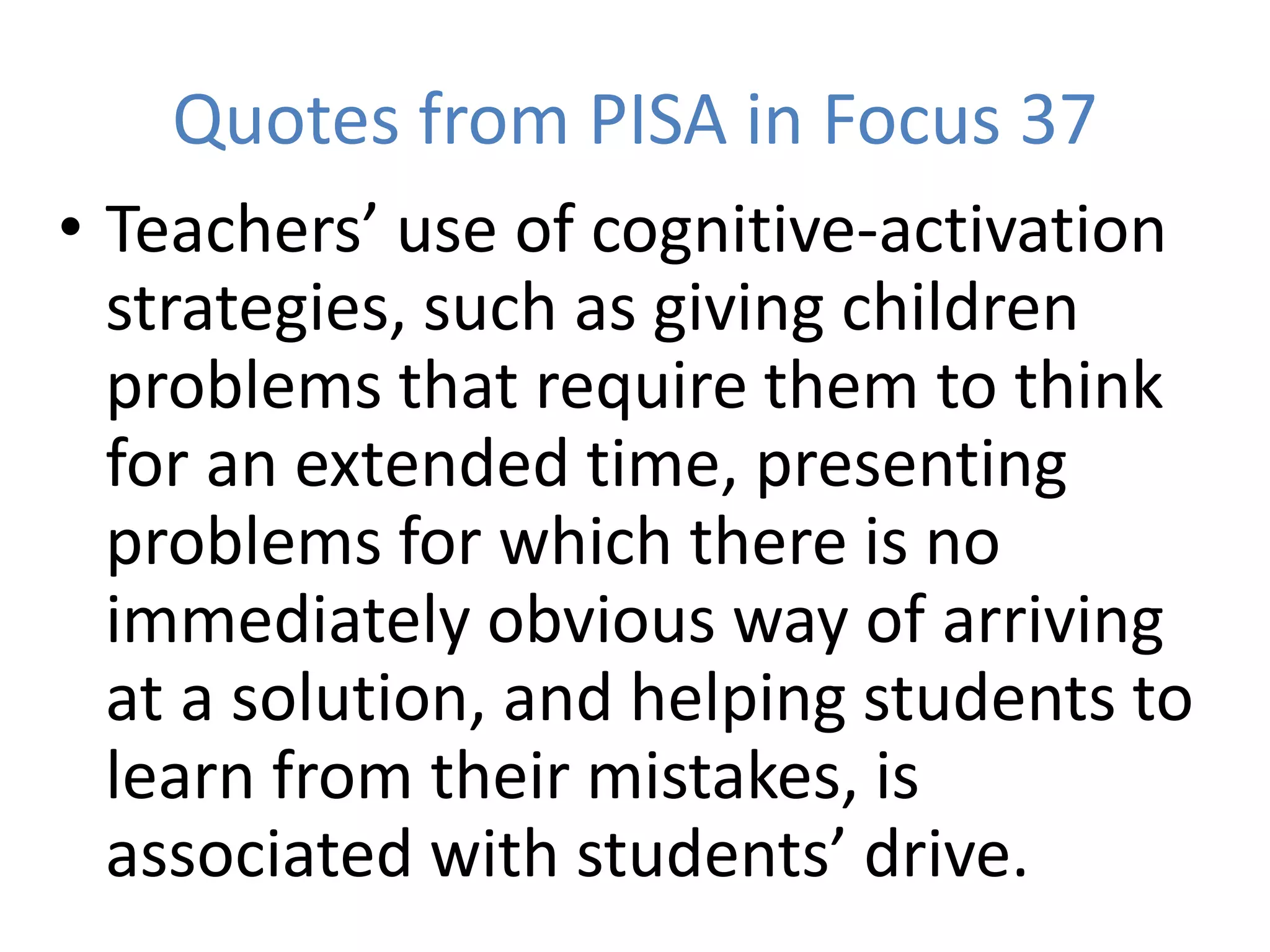 Quotes from PISA in Focus 37
• Teachers’ use of cognitive-activation
strategies, such as giving children
problems that require them to think
for an extended time, presenting
problems for which there is no
immediately obvious way of arriving
at a solution, and helping students to
learn from their mistakes, is
associated with students’ drive.
 