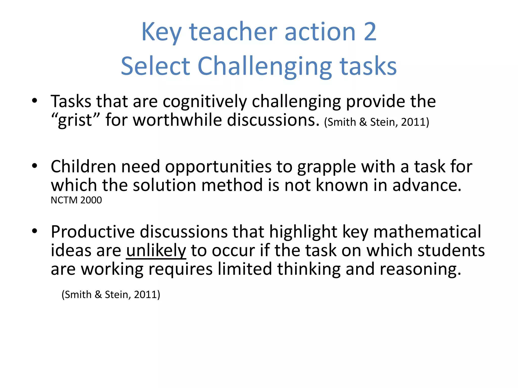 Key teacher action 2
Select Challenging tasks
• Tasks that are cognitively challenging provide the
“grist” for worthwhile discussions. (Smith & Stein, 2011)
• Children need opportunities to grapple with a task for
which the solution method is not known in advance.
NCTM 2000
• Productive discussions that highlight key mathematical
ideas are unlikely to occur if the task on which students
are working requires limited thinking and reasoning.
(Smith & Stein, 2011)
 
