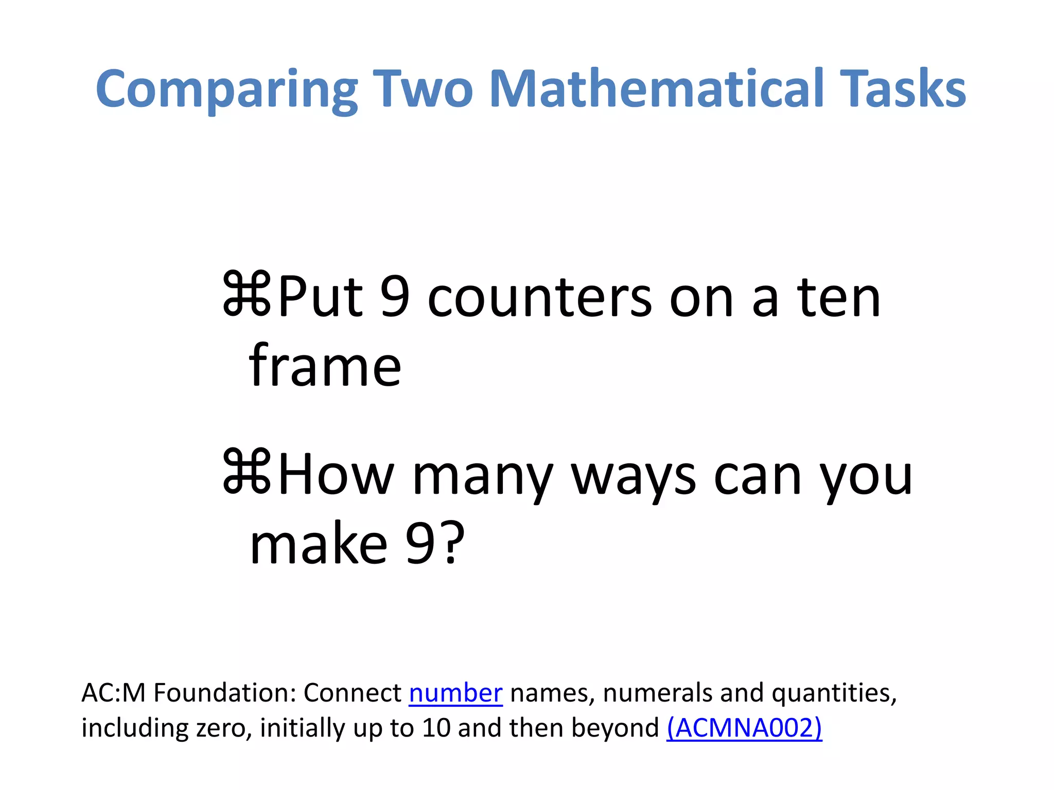Comparing Two Mathematical Tasks
Put 9 counters on a ten
frame
How many ways can you
make 9?
AC:M Foundation: Connect number names, numerals and quantities,
including zero, initially up to 10 and then beyond (ACMNA002)
 
