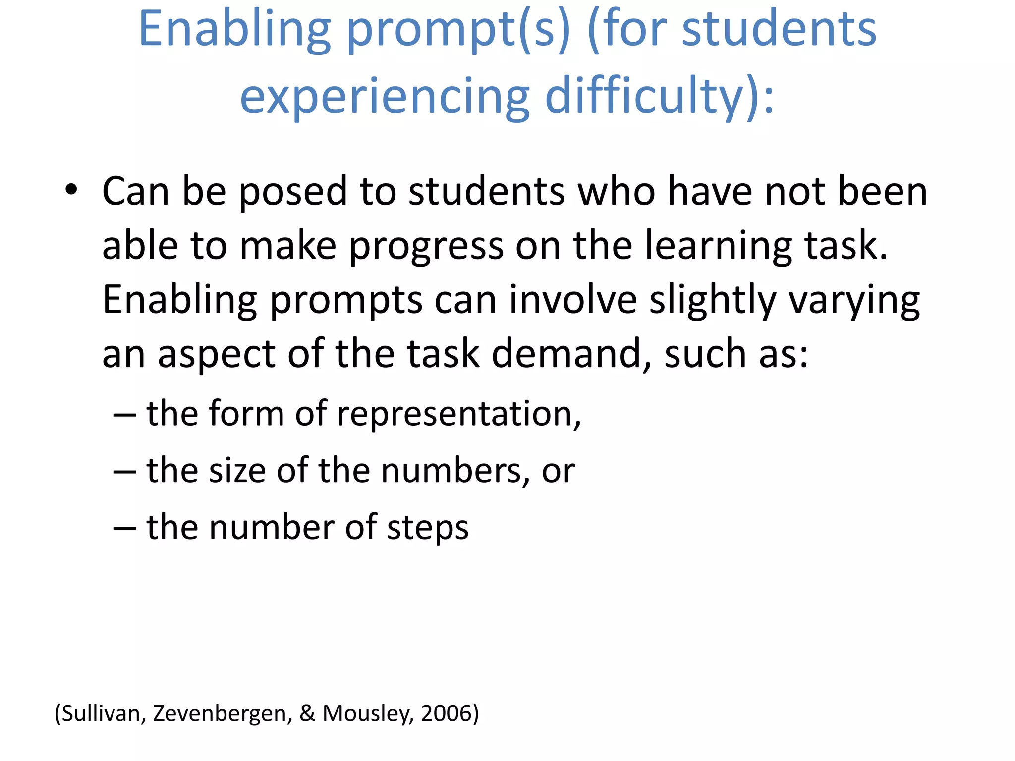 Enabling prompt(s) (for students
experiencing difficulty):
• Can be posed to students who have not been
able to make progress on the learning task.
Enabling prompts can involve slightly varying
an aspect of the task demand, such as:
– the form of representation,
– the size of the numbers, or
– the number of steps
(Sullivan, Zevenbergen, & Mousley, 2006)
 