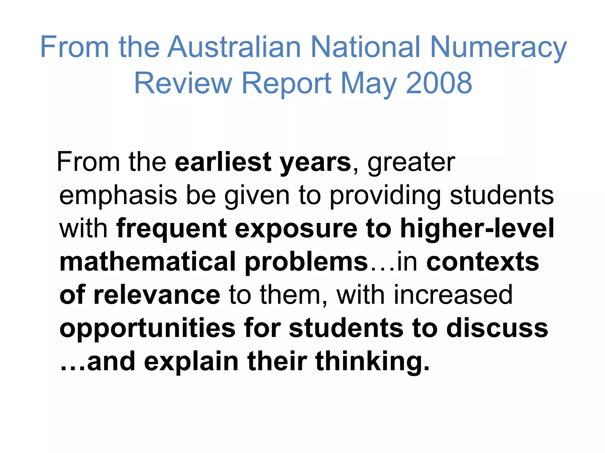 From the Australian National Numeracy
Review Report May 2008
From the earliest years, greater
emphasis be given to providing students
with frequent exposure to higher-level
mathematical problems…in contexts
of relevance to them, with increased
opportunities for students to discuss
…and explain their thinking.
 