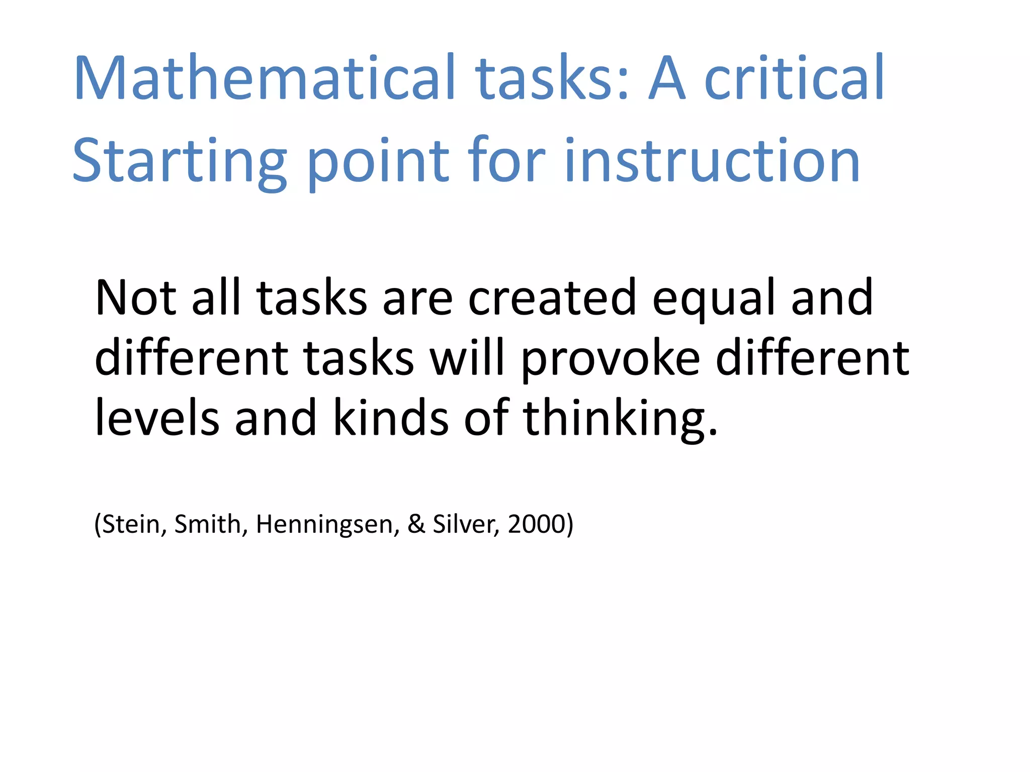 Mathematical tasks: A critical
Starting point for instruction
Not all tasks are created equal and
different tasks will provoke different
levels and kinds of thinking.
(Stein, Smith, Henningsen, & Silver, 2000)
 