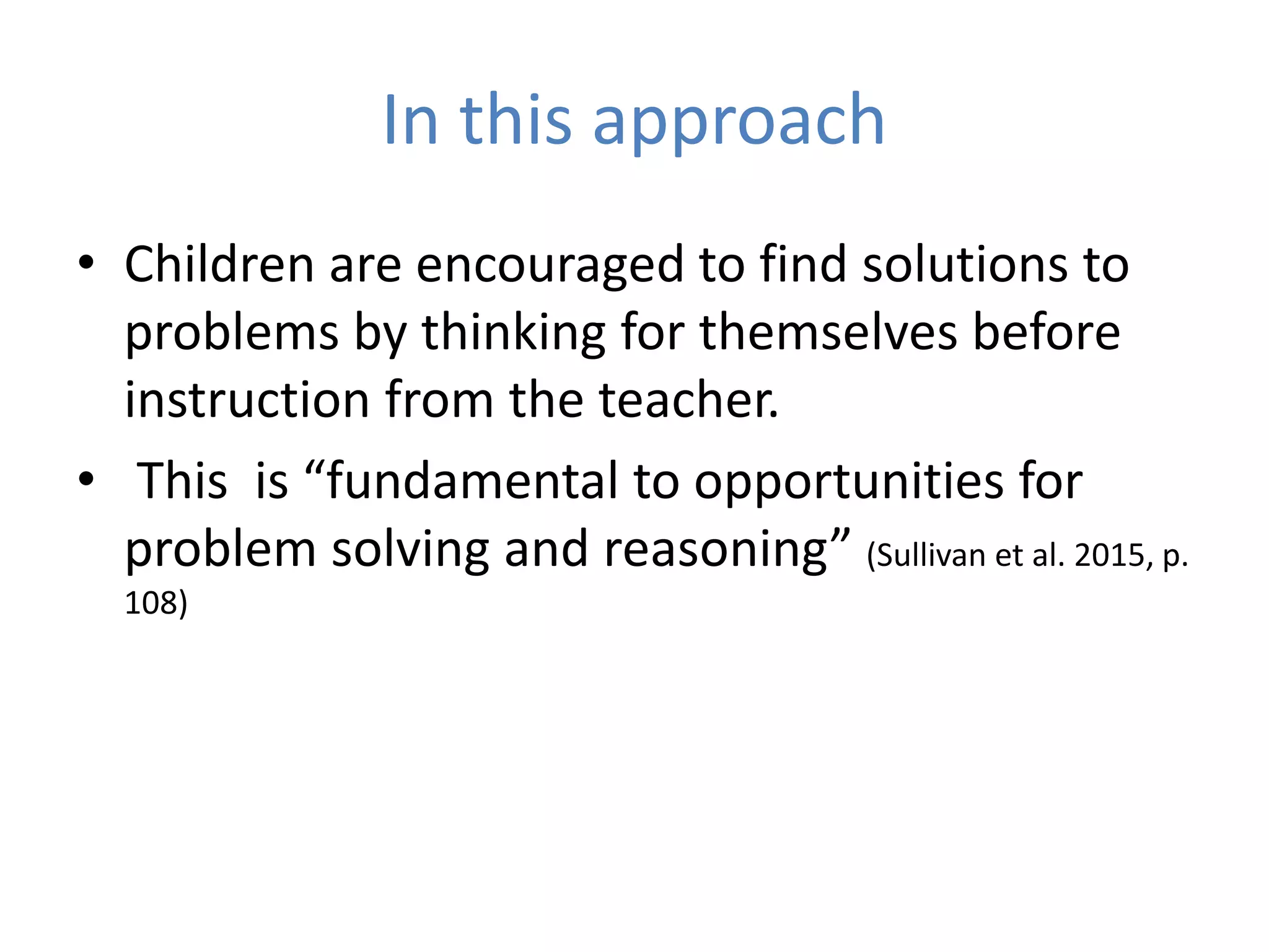 In this approach
• Children are encouraged to find solutions to
problems by thinking for themselves before
instruction from the teacher.
• This is “fundamental to opportunities for
problem solving and reasoning” (Sullivan et al. 2015, p.
108)
 