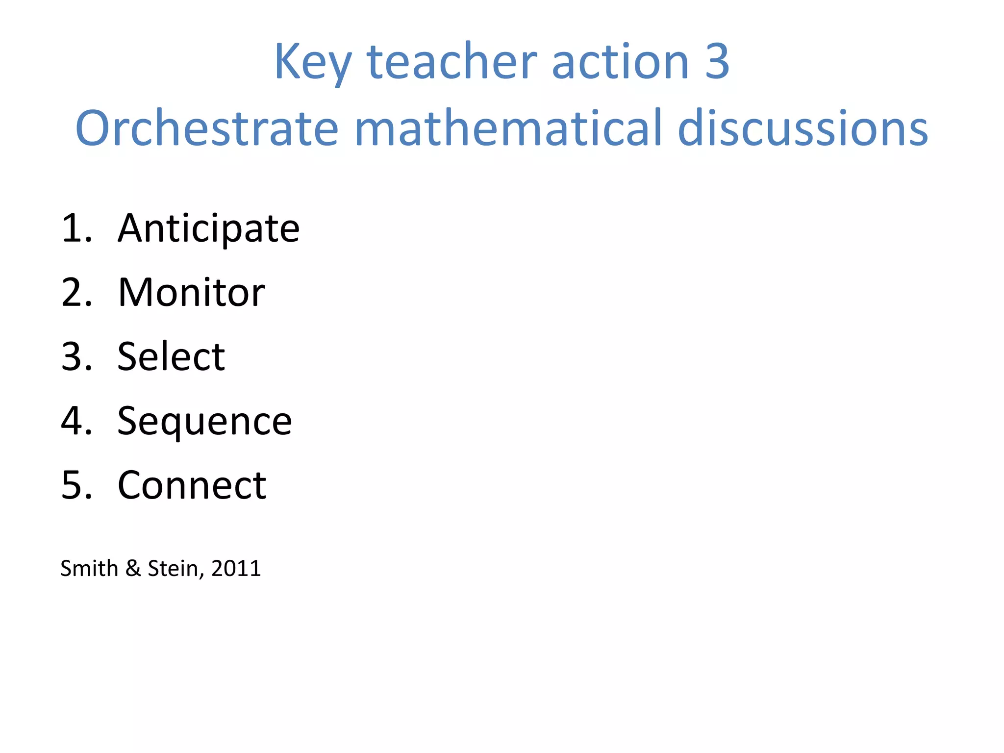 Key teacher action 3
Orchestrate mathematical discussions
1. Anticipate
2. Monitor
3. Select
4. Sequence
5. Connect
Smith & Stein, 2011
 