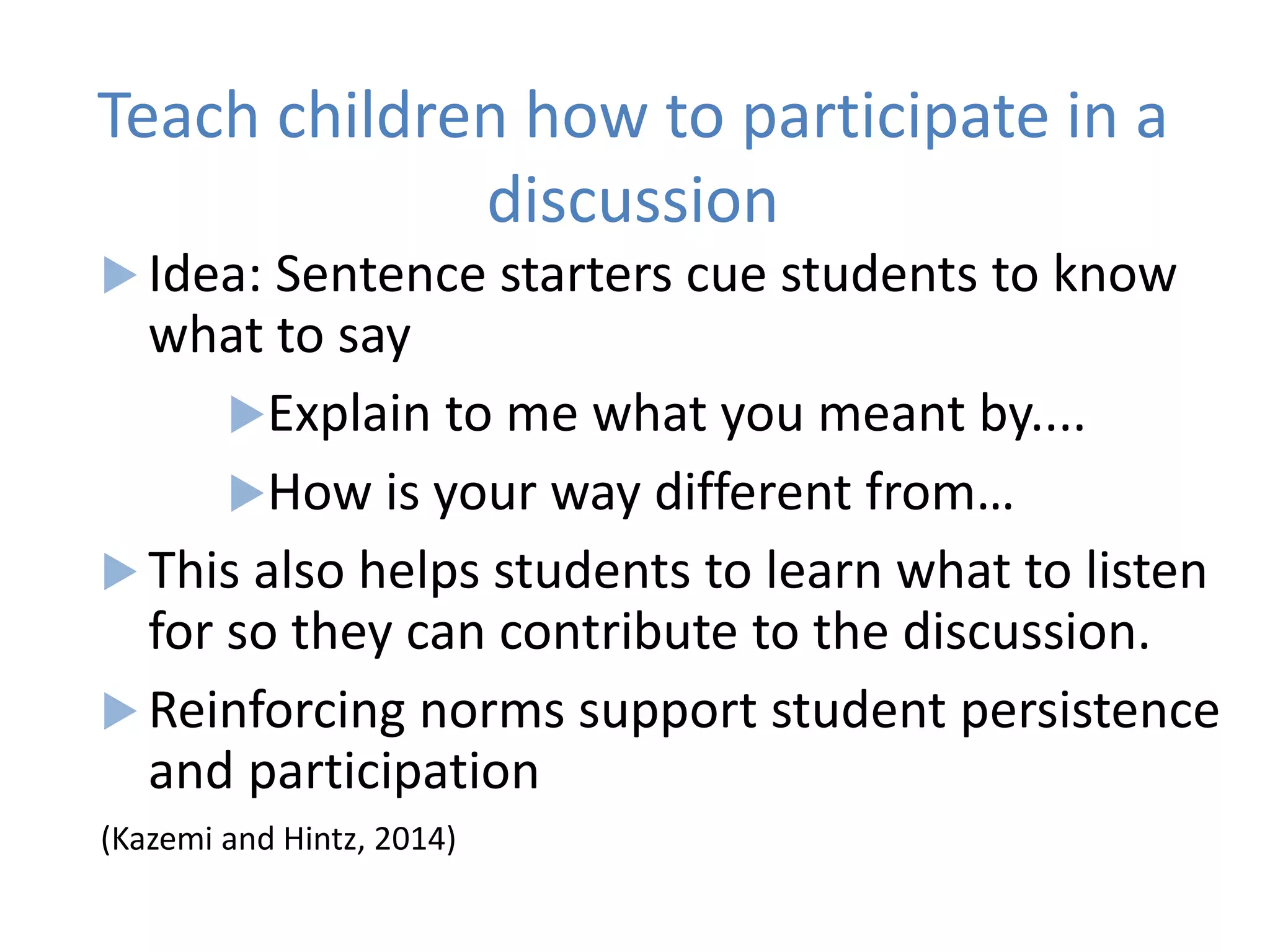 Teach children how to participate in a
discussion
 Idea: Sentence starters cue students to know
what to say
Explain to me what you meant by....
How is your way different from…
 This also helps students to learn what to listen
for so they can contribute to the discussion.
 Reinforcing norms support student persistence
and participation
(Kazemi and Hintz, 2014)
 