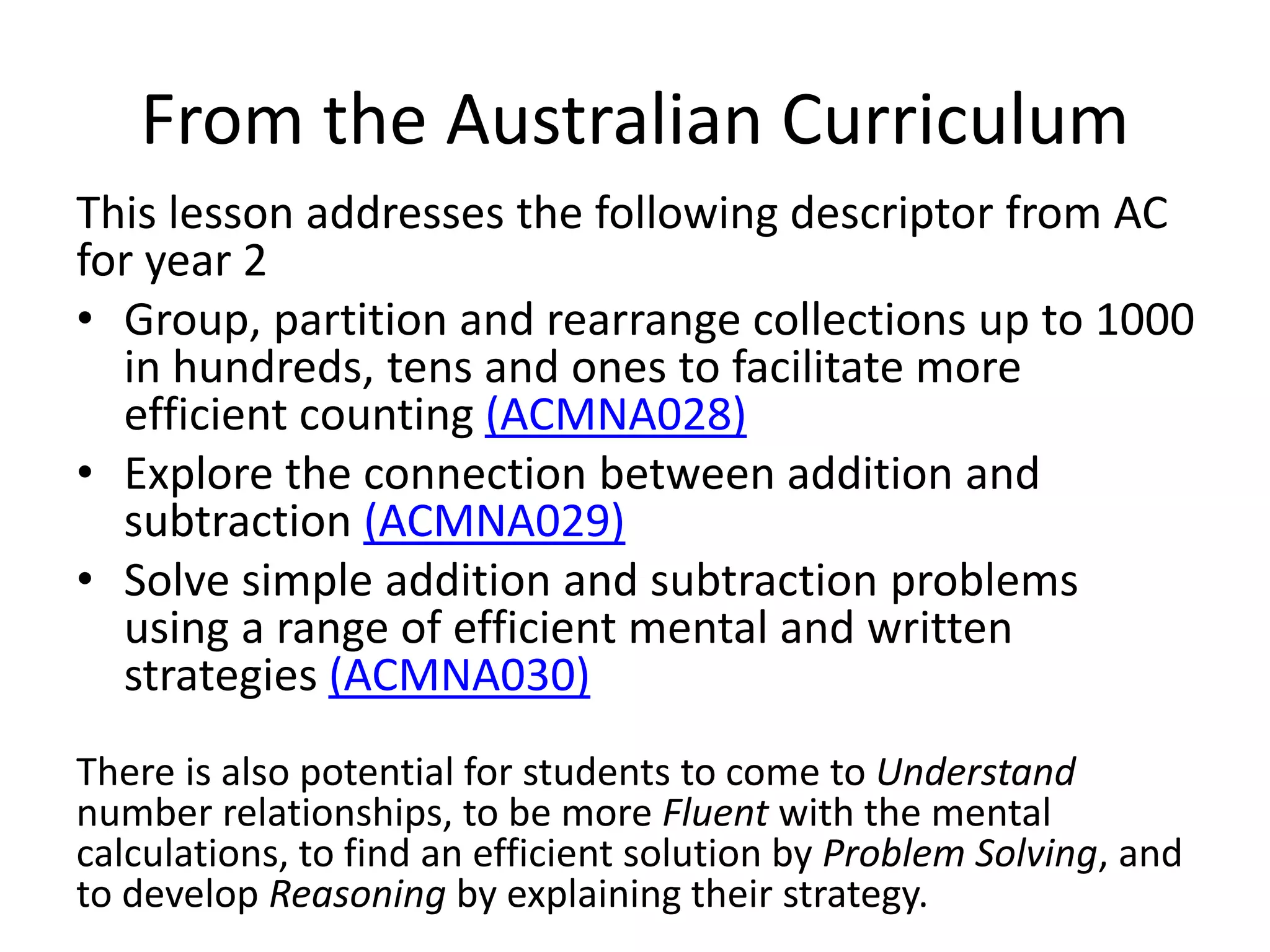 From the Australian Curriculum
This lesson addresses the following descriptor from AC
for year 2
• Group, partition and rearrange collections up to 1000
in hundreds, tens and ones to facilitate more
efficient counting (ACMNA028)
• Explore the connection between addition and
subtraction (ACMNA029)
• Solve simple addition and subtraction problems
using a range of efficient mental and written
strategies (ACMNA030)
There is also potential for students to come to Understand
number relationships, to be more Fluent with the mental
calculations, to find an efficient solution by Problem Solving, and
to develop Reasoning by explaining their strategy.
 