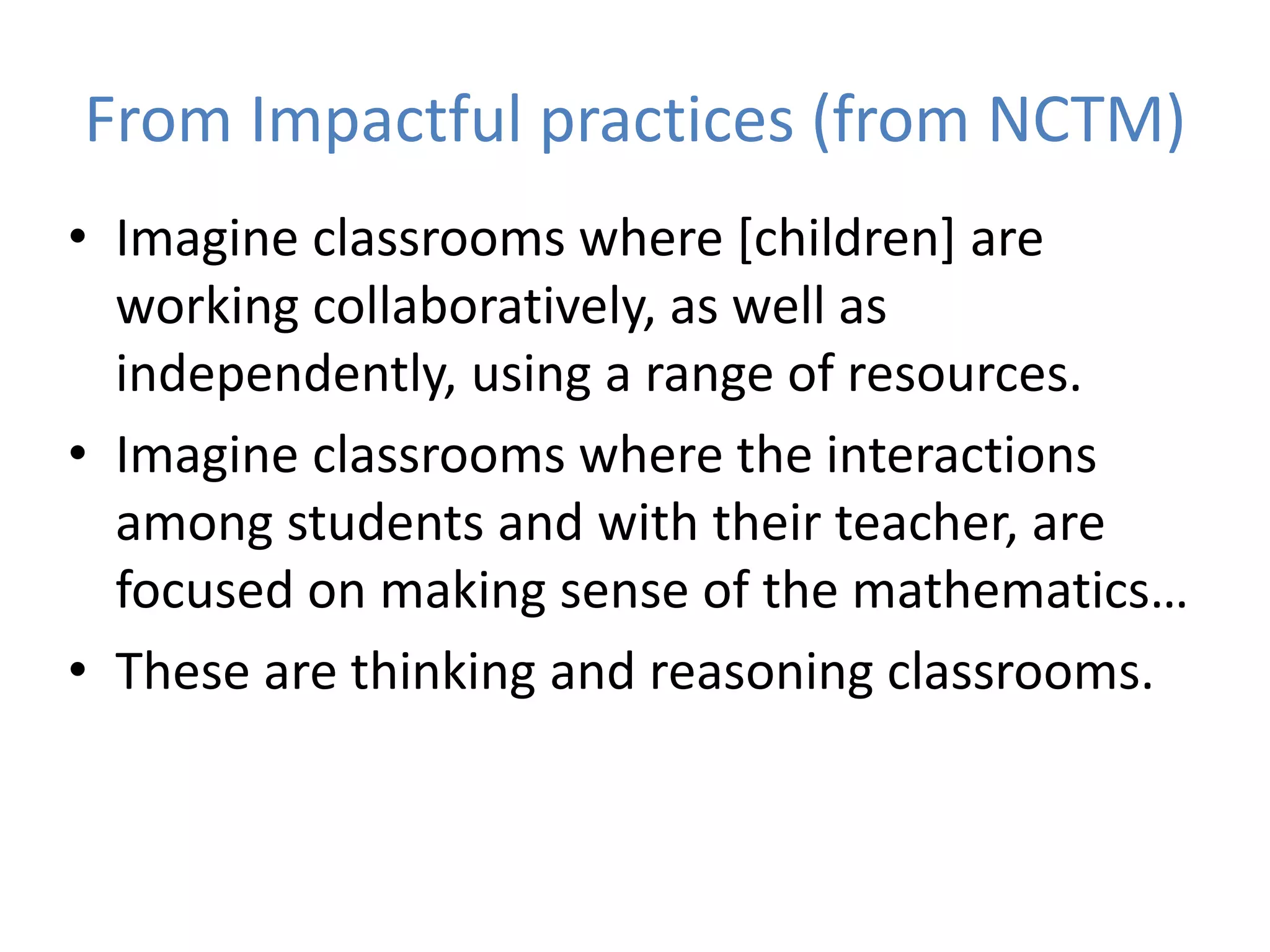 From Impactful practices (from NCTM)
• Imagine classrooms where [children] are
working collaboratively, as well as
independently, using a range of resources.
• Imagine classrooms where the interactions
among students and with their teacher, are
focused on making sense of the mathematics…
• These are thinking and reasoning classrooms.
 