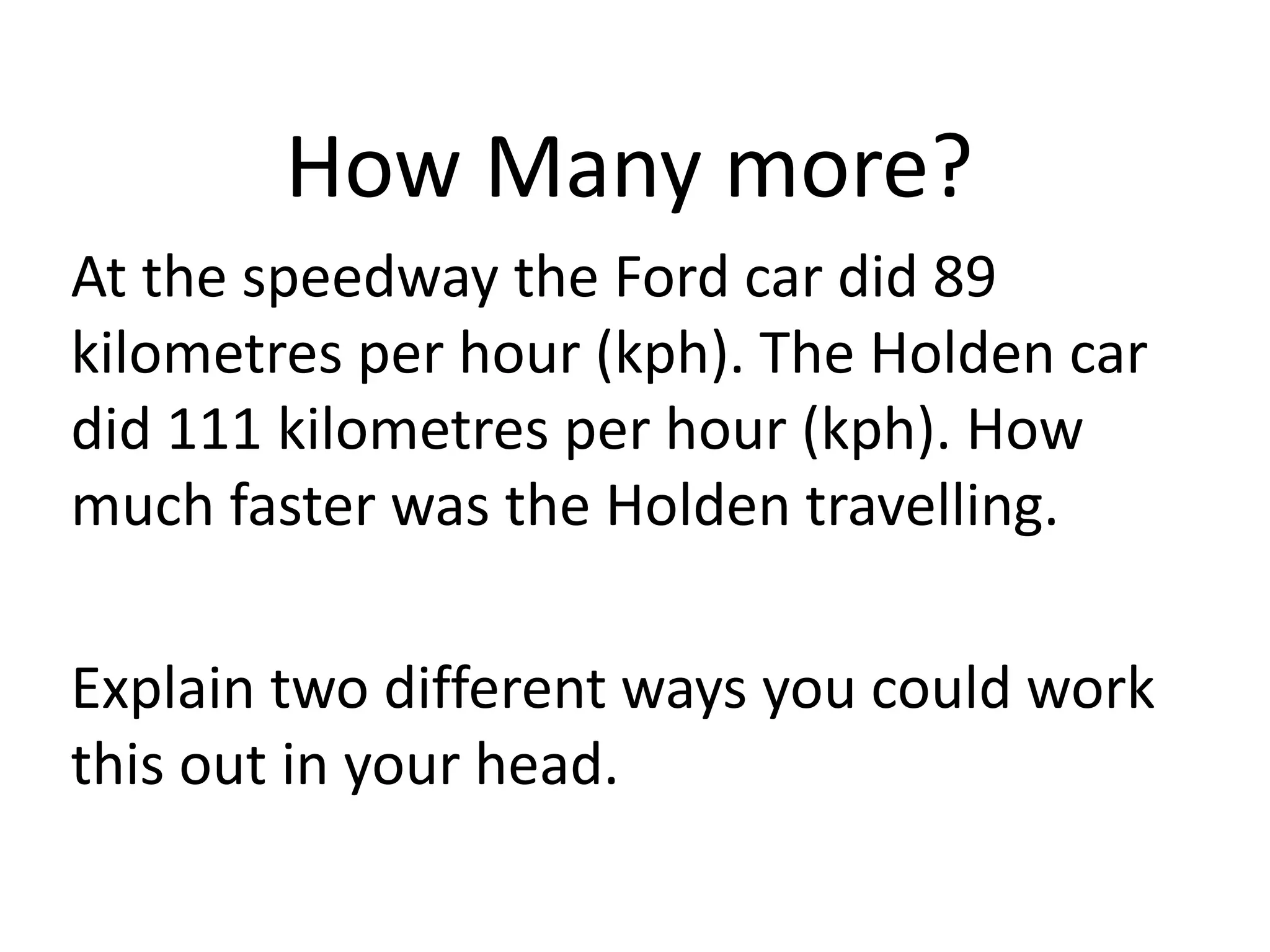 How Many more?
At the speedway the Ford car did 89
kilometres per hour (kph). The Holden car
did 111 kilometres per hour (kph). How
much faster was the Holden travelling.
Explain two different ways you could work
this out in your head.
 