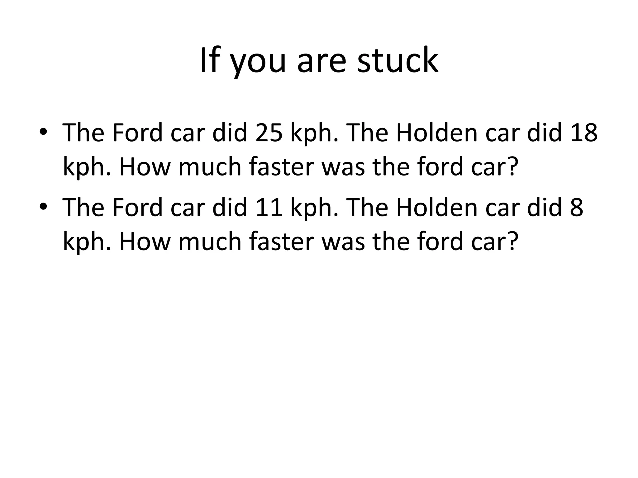 If you are stuck
• The Ford car did 25 kph. The Holden car did 18
kph. How much faster was the ford car?
• The Ford car did 11 kph. The Holden car did 8
kph. How much faster was the ford car?
 