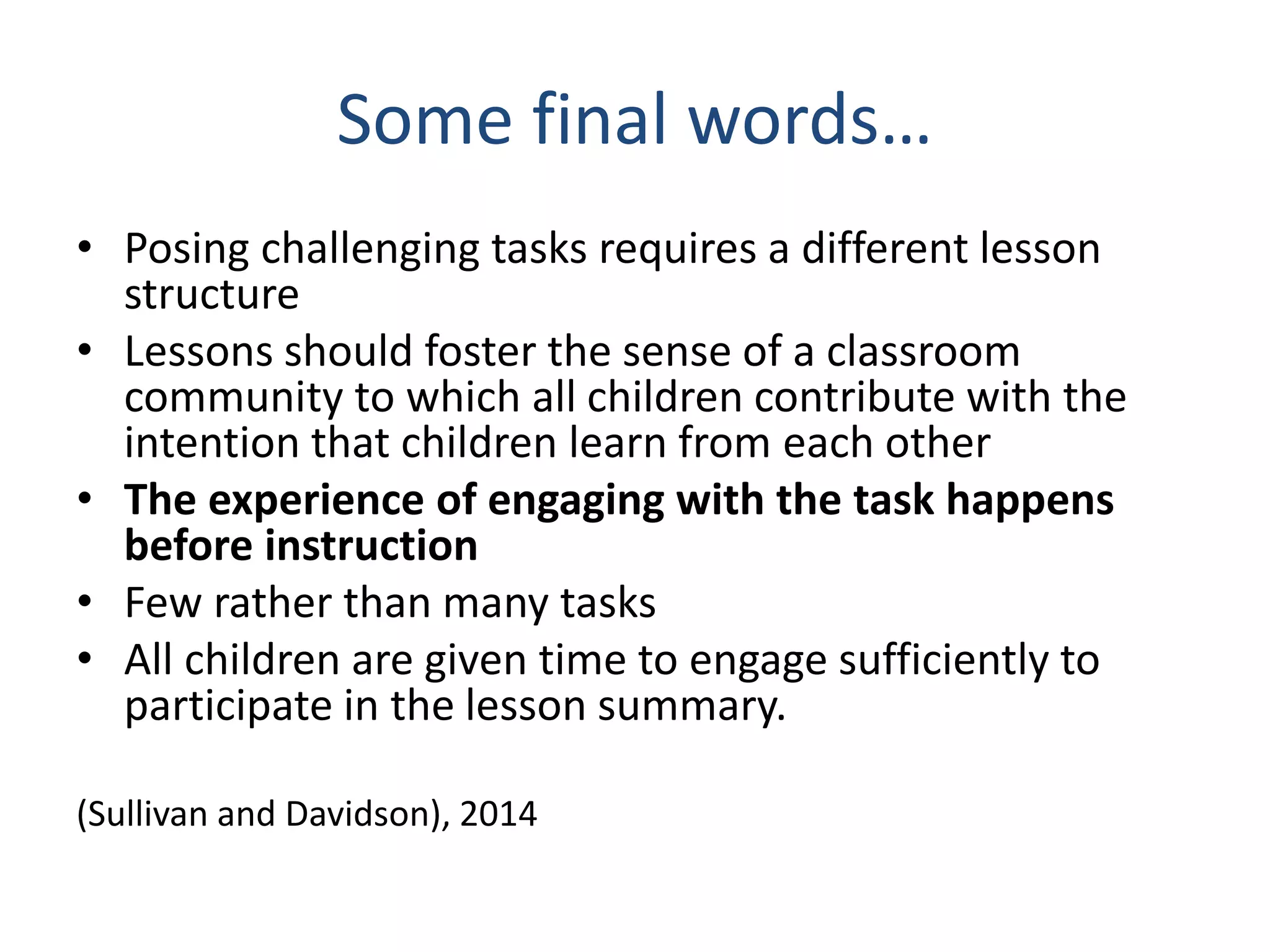 Some final words…
• Posing challenging tasks requires a different lesson
structure
• Lessons should foster the sense of a classroom
community to which all children contribute with the
intention that children learn from each other
• The experience of engaging with the task happens
before instruction
• Few rather than many tasks
• All children are given time to engage sufficiently to
participate in the lesson summary.
(Sullivan and Davidson), 2014
 