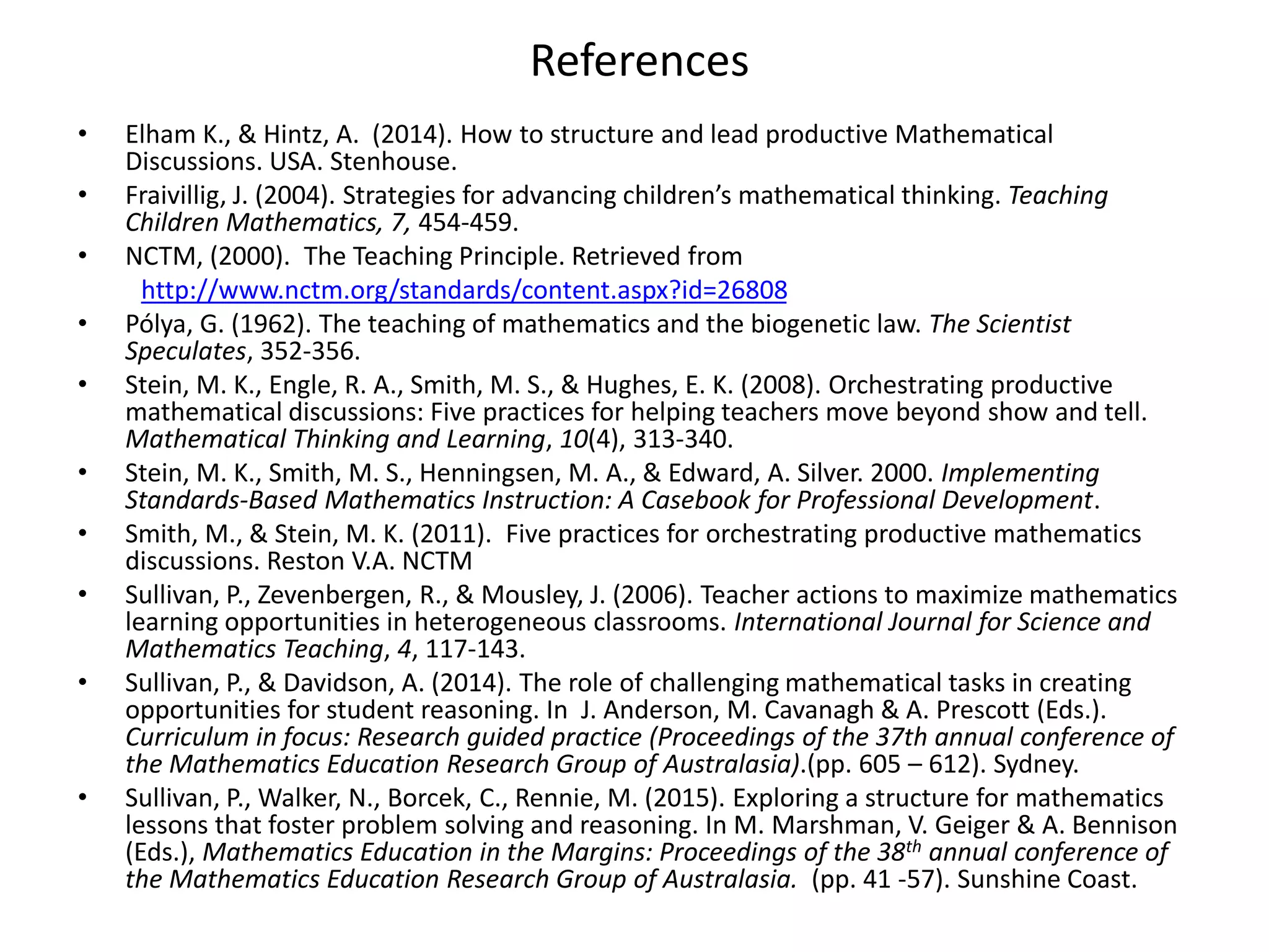 References
• Elham K., & Hintz, A. (2014). How to structure and lead productive Mathematical
Discussions. USA. Stenhouse.
• Fraivillig, J. (2004). Strategies for advancing children’s mathematical thinking. Teaching
Children Mathematics, 7, 454-459.
• NCTM, (2000). The Teaching Principle. Retrieved from
http://www.nctm.org/standards/content.aspx?id=26808
• Pólya, G. (1962). The teaching of mathematics and the biogenetic law. The Scientist
Speculates, 352-356.
• Stein, M. K., Engle, R. A., Smith, M. S., & Hughes, E. K. (2008). Orchestrating productive
mathematical discussions: Five practices for helping teachers move beyond show and tell.
Mathematical Thinking and Learning, 10(4), 313-340.
• Stein, M. K., Smith, M. S., Henningsen, M. A., & Edward, A. Silver. 2000. Implementing
Standards-Based Mathematics Instruction: A Casebook for Professional Development.
• Smith, M., & Stein, M. K. (2011). Five practices for orchestrating productive mathematics
discussions. Reston V.A. NCTM
• Sullivan, P., Zevenbergen, R., & Mousley, J. (2006). Teacher actions to maximize mathematics
learning opportunities in heterogeneous classrooms. International Journal for Science and
Mathematics Teaching, 4, 117-143.
• Sullivan, P., & Davidson, A. (2014). The role of challenging mathematical tasks in creating
opportunities for student reasoning. In J. Anderson, M. Cavanagh & A. Prescott (Eds.).
Curriculum in focus: Research guided practice (Proceedings of the 37th annual conference of
the Mathematics Education Research Group of Australasia).(pp. 605 – 612). Sydney.
• Sullivan, P., Walker, N., Borcek, C., Rennie, M. (2015). Exploring a structure for mathematics
lessons that foster problem solving and reasoning. In M. Marshman, V. Geiger & A. Bennison
(Eds.), Mathematics Education in the Margins: Proceedings of the 38th annual conference of
the Mathematics Education Research Group of Australasia. (pp. 41 -57). Sunshine Coast.
 