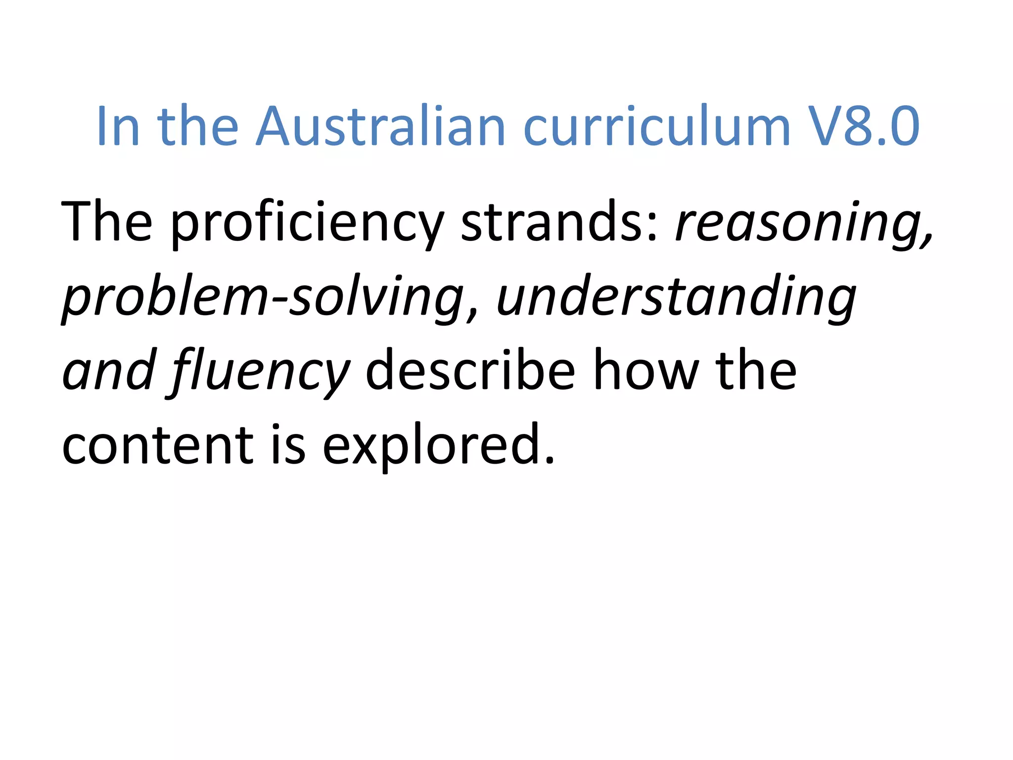 In the Australian curriculum V8.0
The proficiency strands: reasoning,
problem-solving, understanding
and fluency describe how the
content is explored.
 